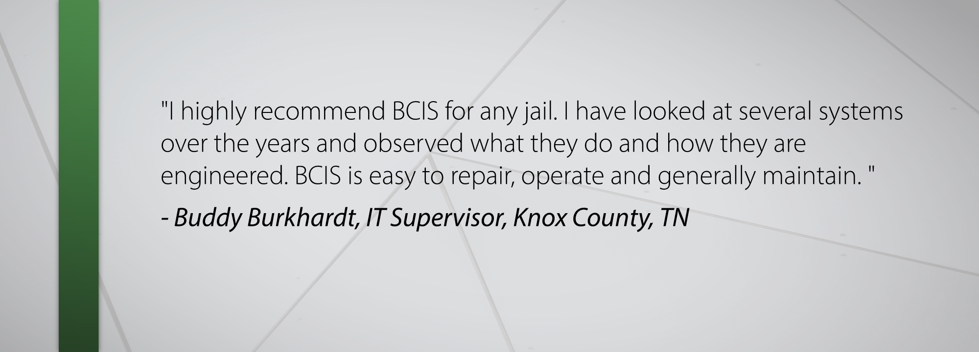 I highly recommend BCIS for any jail. I have looked at several systems over the years and observed what they do and how they are engineered. BCIS is easy to repair, operate and generally maintain. - Buddy Burkhardt, IT Supervisor, Knox County, TN