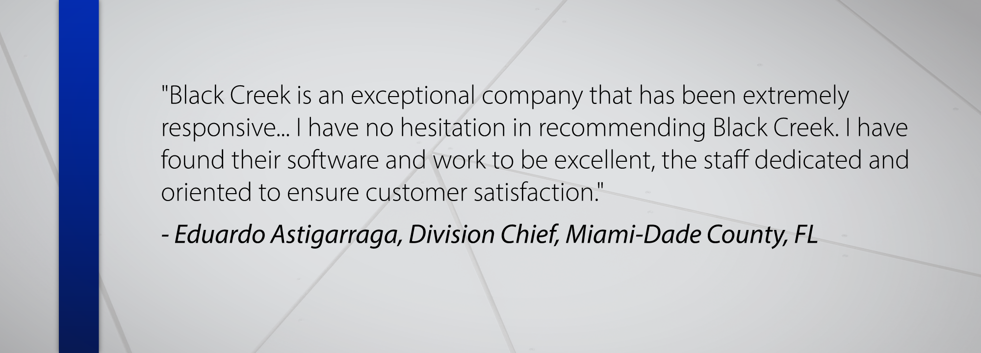 Black Creek is an exceptional company that has been extremely responsive... I have no hesitation in recommending Black Creek. I have found their software and work to be excellent, the staff dedicated and oriented to ensure customer satisfaction. - Eduardo Astigarraga, Division Chief, Miami-Dade County