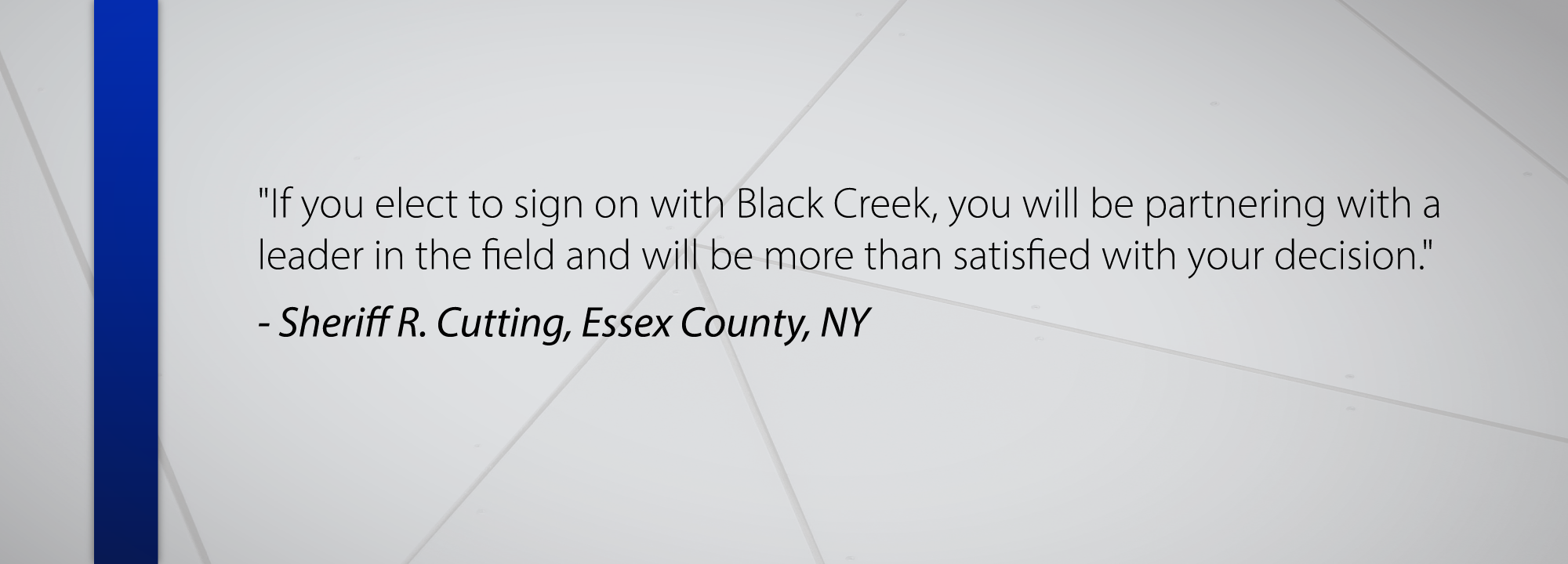 If you elect to sign on with Black Creek, you will be partnering with a leader in the field and will be more than satisfied with your decision. - Sheriff R. Cutting Essex County, NY