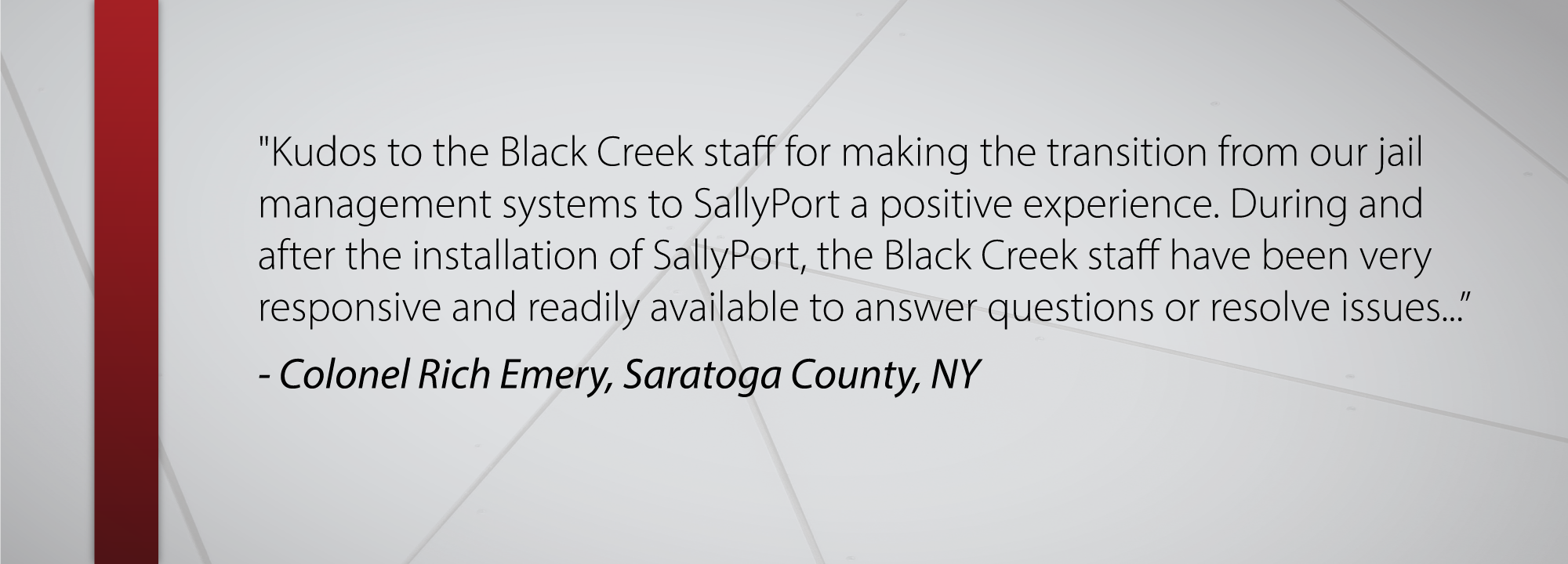 Kudos to the Black Creek staff for making the transition from our jail management systems to SallyPort a positive experience. During and after the installation of SallyPort, the Black Creek staff have been very responsive and readily available to answer questions or resolve issues... - Colonel Rich Emery, Saratoga, NY